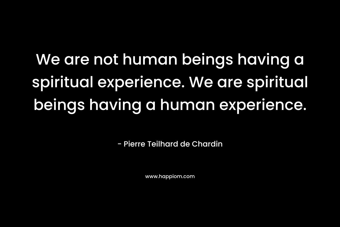 We are not human beings having a spiritual experience. We are spiritual beings having a human experience. – Pierre Teilhard de Chardin