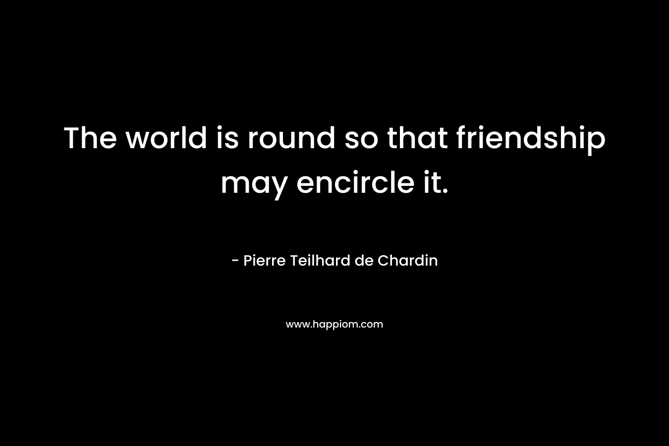 The world is round so that friendship may encircle it. – Pierre Teilhard de Chardin