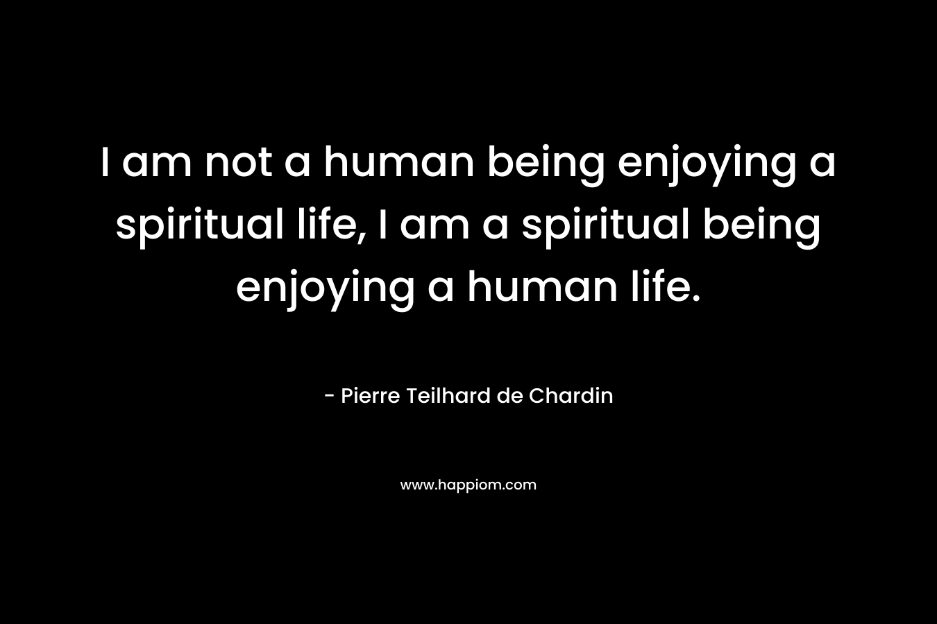 I am not a human being enjoying a spiritual life, I am a spiritual being enjoying a human life. – Pierre Teilhard de Chardin