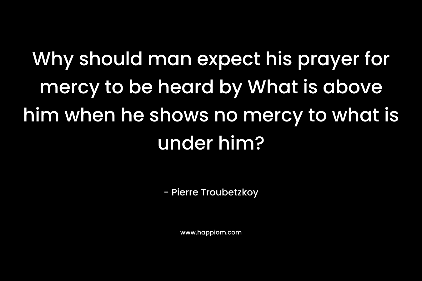 Why should man expect his prayer for mercy to be heard by What is above him when he shows no mercy to what is under him? – Pierre Troubetzkoy