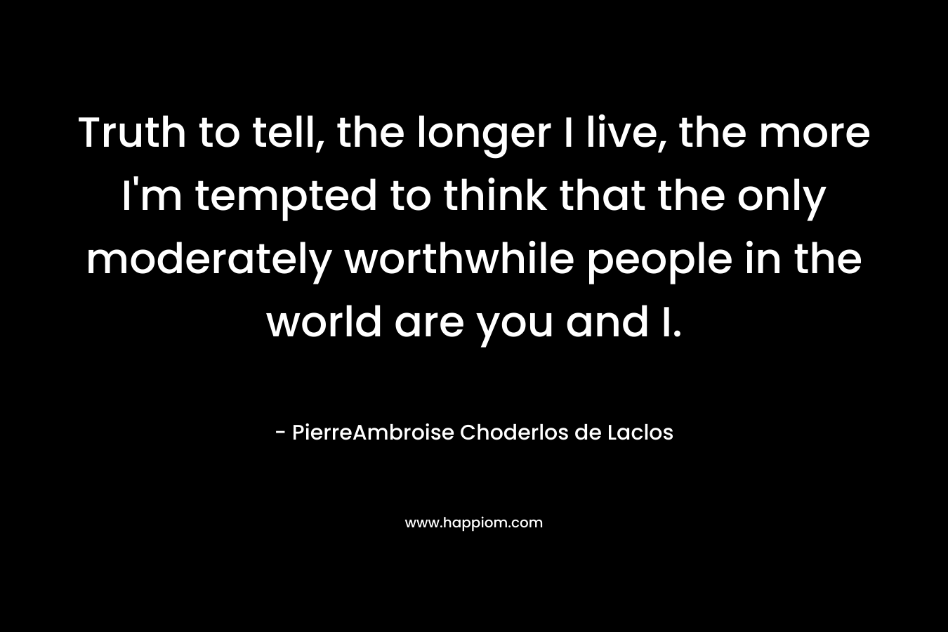 Truth to tell, the longer I live, the more I’m tempted to think that the only moderately worthwhile people in the world are you and I. – PierreAmbroise Choderlos de Laclos