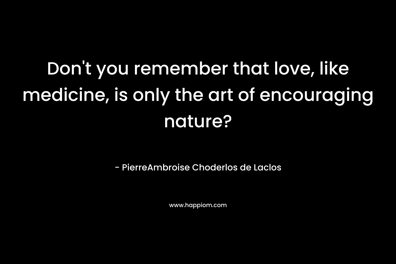 Don’t you remember that love, like medicine, is only the art of encouraging nature? – PierreAmbroise Choderlos de Laclos