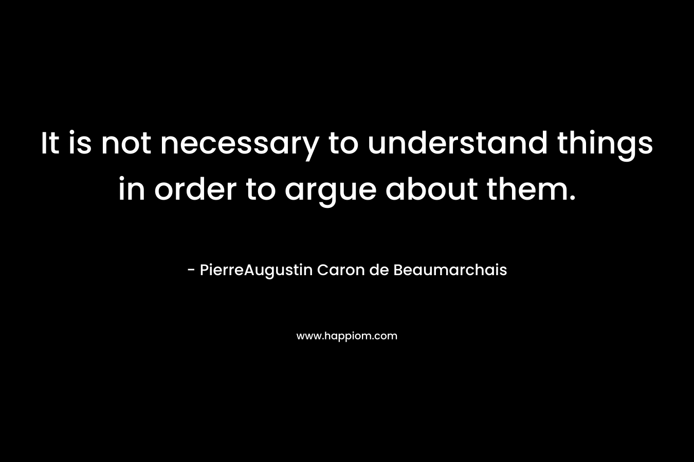 It is not necessary to understand things in order to argue about them. – PierreAugustin Caron de Beaumarchais