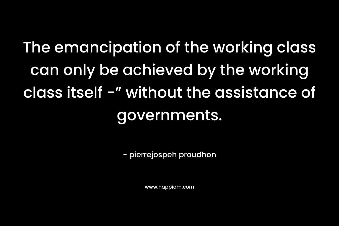 The emancipation of the working class can only be achieved by the working class itself -” without the assistance of governments. – pierrejospeh proudhon