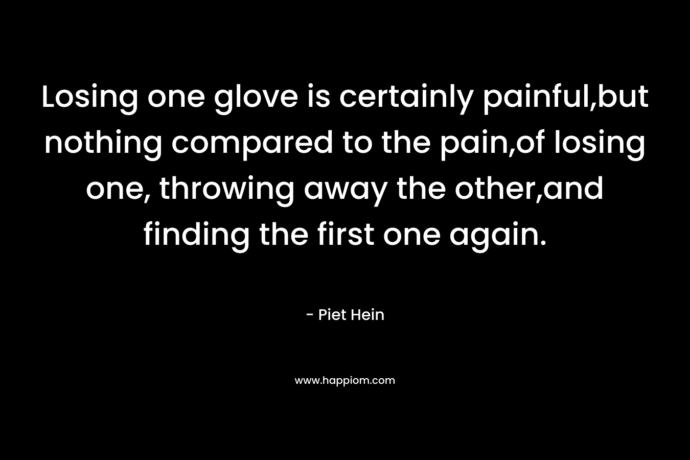 Losing one glove is certainly painful,but nothing compared to the pain,of losing one, throwing away the other,and finding the first one again. – Piet Hein