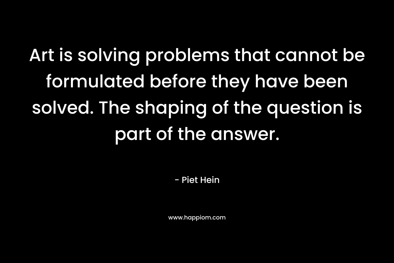 Art is solving problems that cannot be formulated before they have been solved. The shaping of the question is part of the answer.