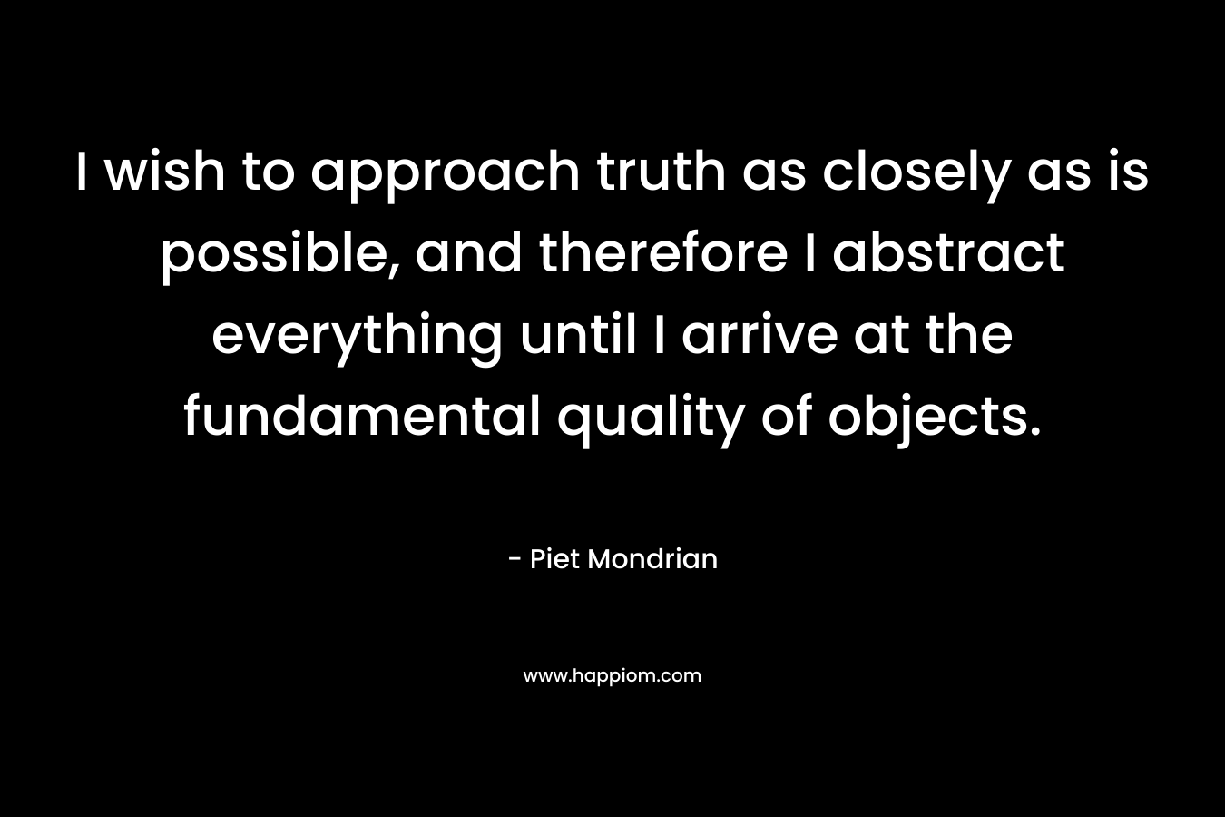 I wish to approach truth as closely as is possible, and therefore I abstract everything until I arrive at the fundamental quality of objects.
