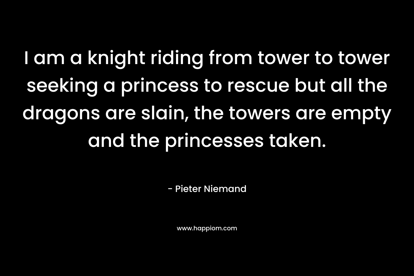 I am a knight riding from tower to tower seeking a princess to rescue but all the dragons are slain, the towers are empty and the princesses taken. – Pieter Niemand