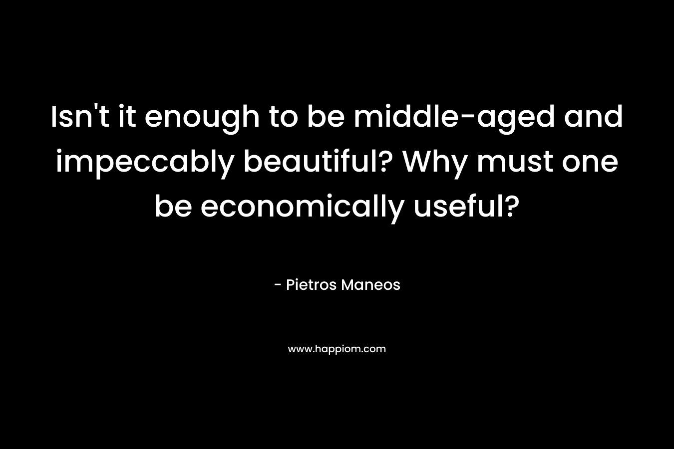 Isn’t it enough to be middle-aged and impeccably beautiful? Why must one be economically useful? – Pietros Maneos
