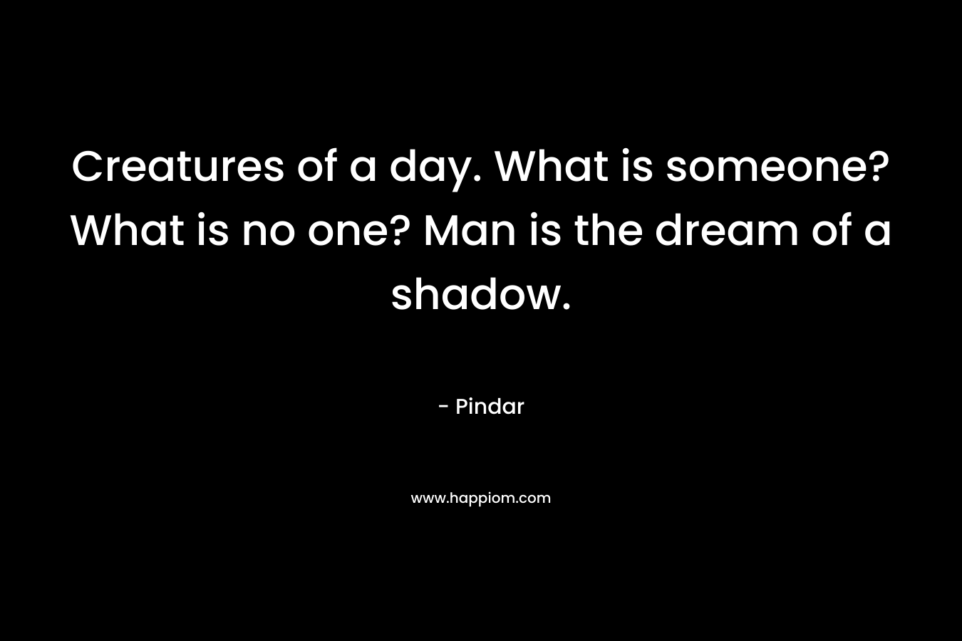 Creatures of a day. What is someone? What is no one? Man is the dream of a shadow. – Pindar