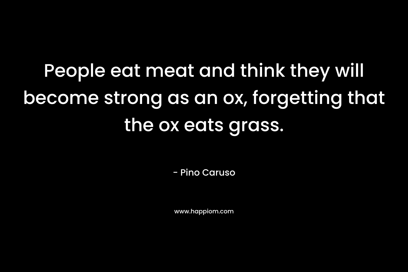 People eat meat and think they will become strong as an ox, forgetting that the ox eats grass. – Pino Caruso