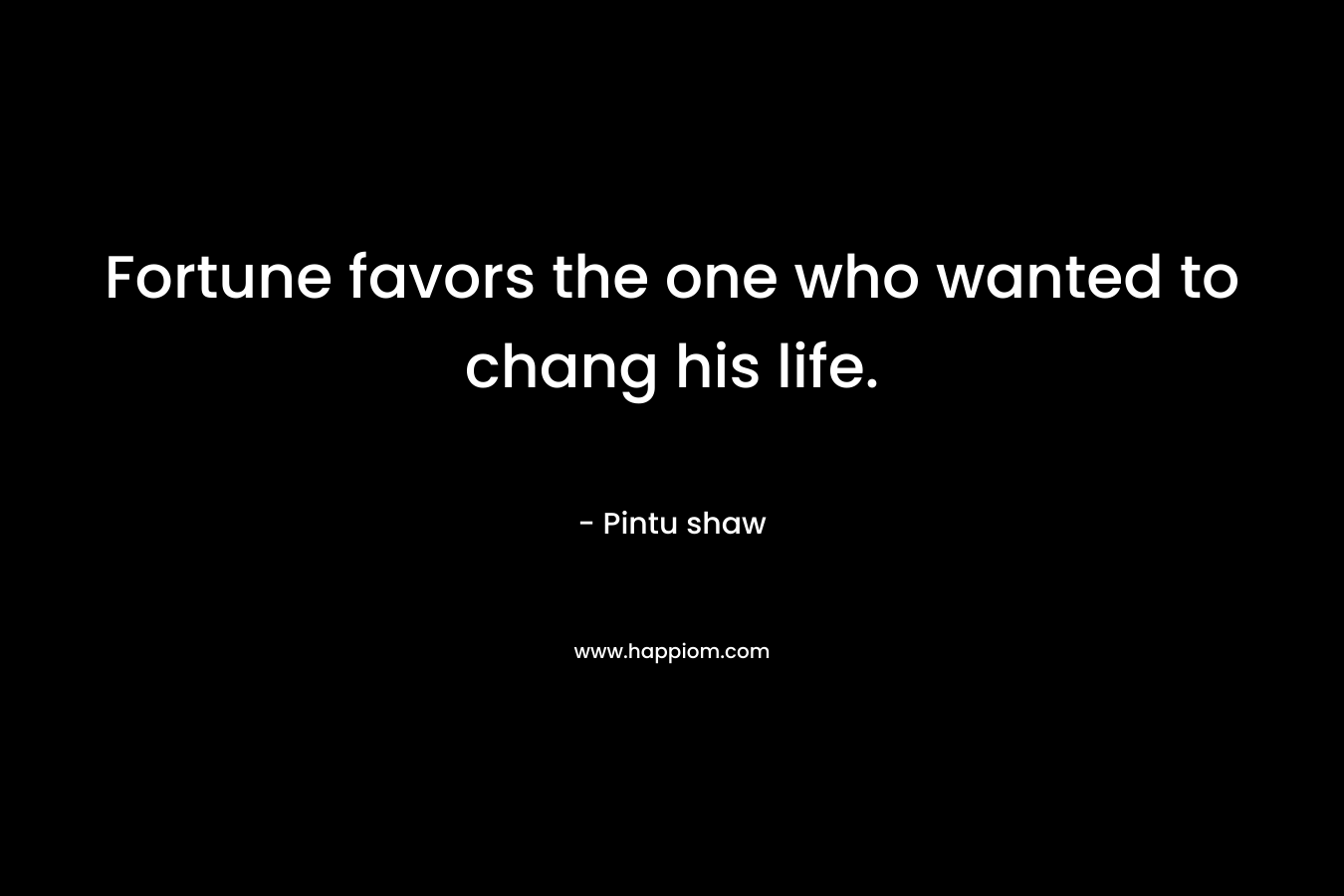 Fortune favors the one who wanted to chang his life. – Pintu shaw