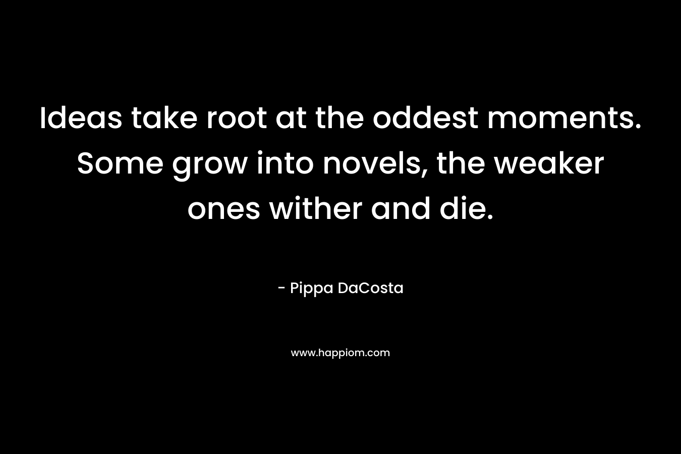 Ideas take root at the oddest moments. Some grow into novels, the weaker ones wither and die. – Pippa DaCosta