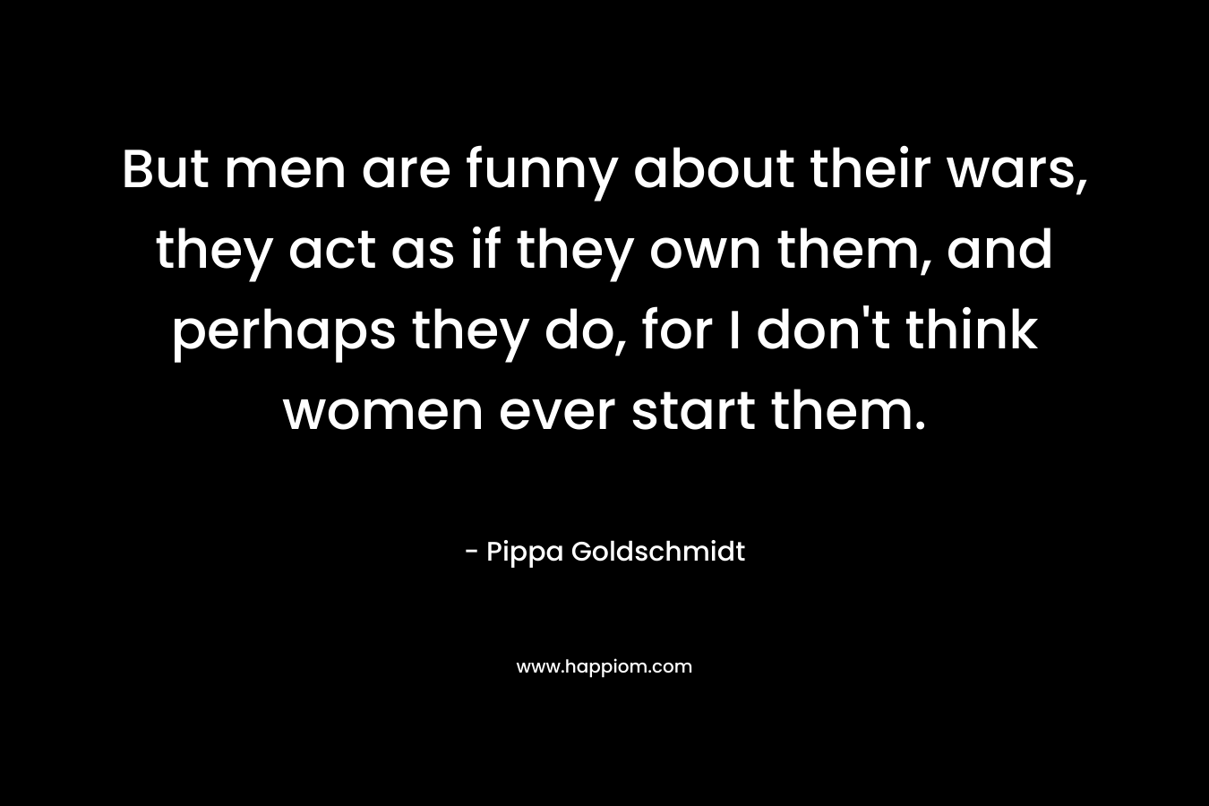 But men are funny about their wars, they act as if they own them, and perhaps they do, for I don't think women ever start them.