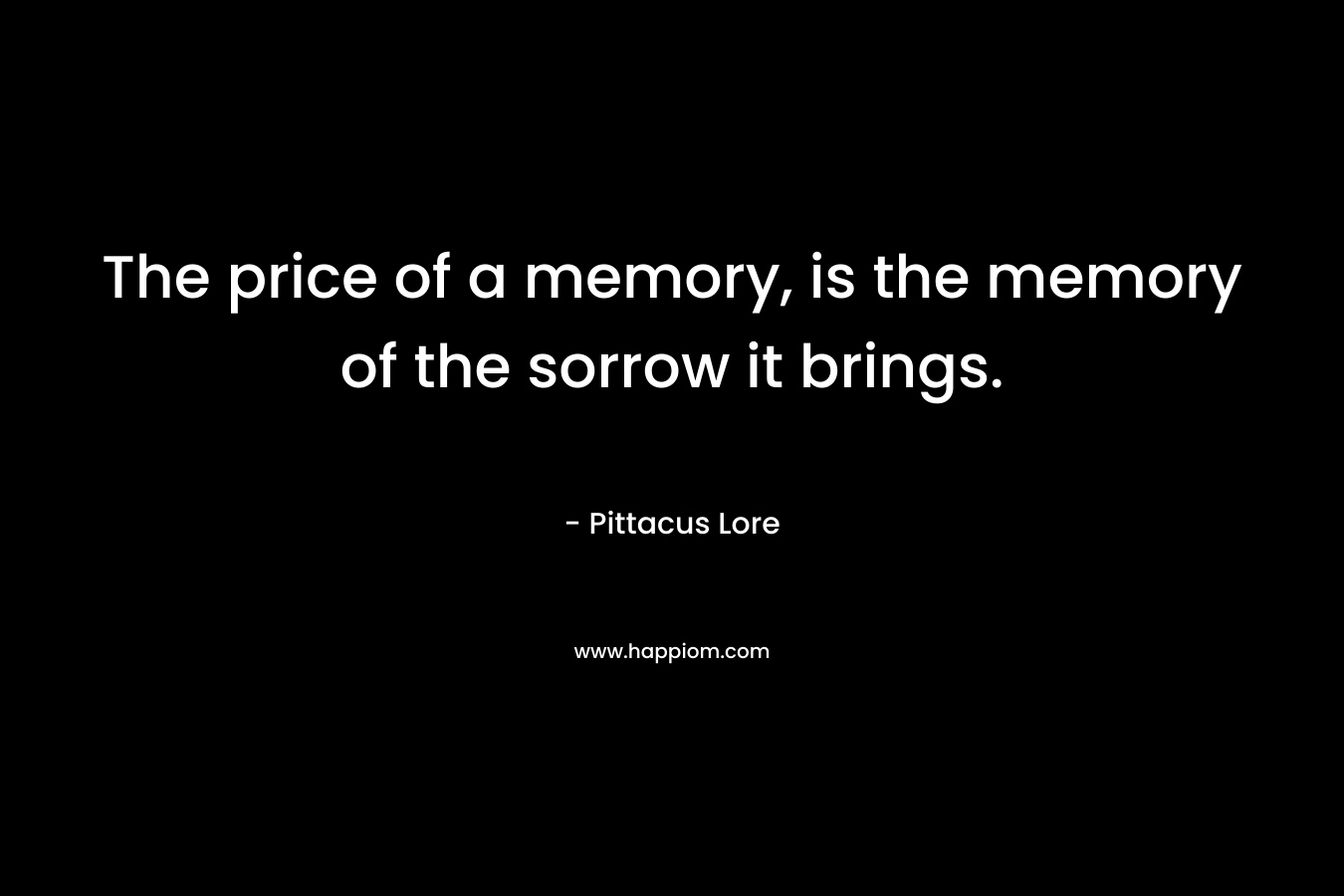 The price of a memory, is the memory of the sorrow it brings. – Pittacus Lore