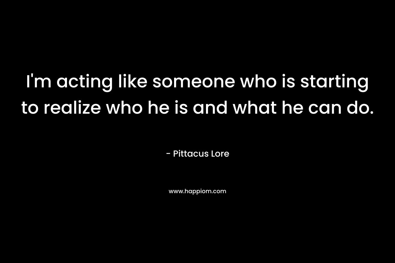 I’m acting like someone who is starting to realize who he is and what he can do. – Pittacus Lore