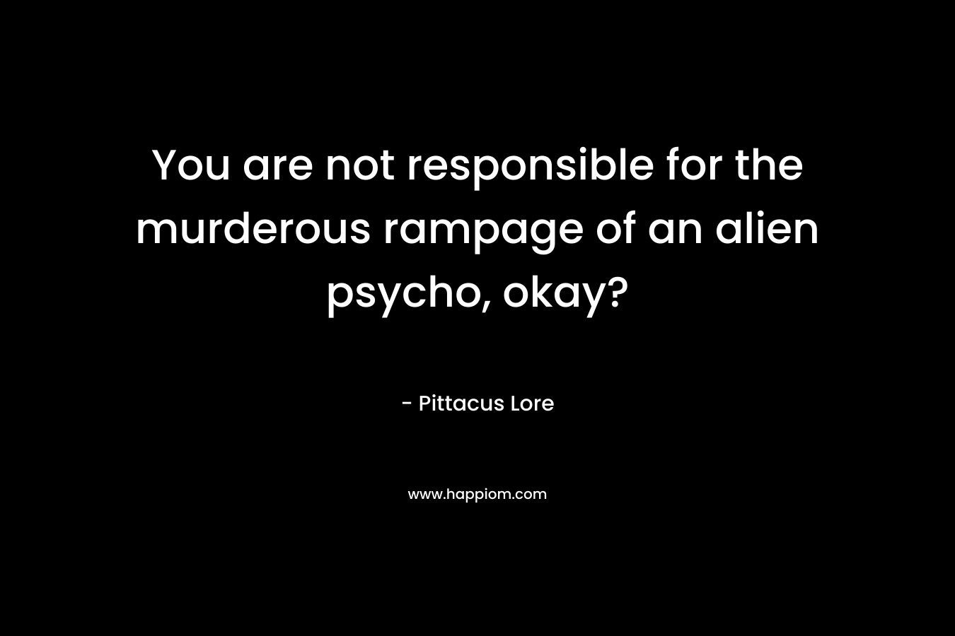 You are not responsible for the murderous rampage of an alien psycho, okay? – Pittacus Lore
