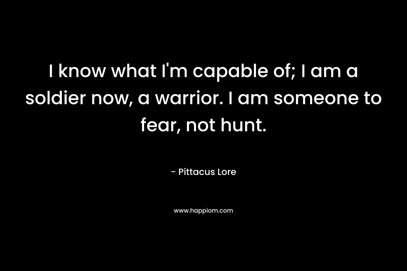 I know what I’m capable of; I am a soldier now, a warrior. I am someone to fear, not hunt. – Pittacus Lore