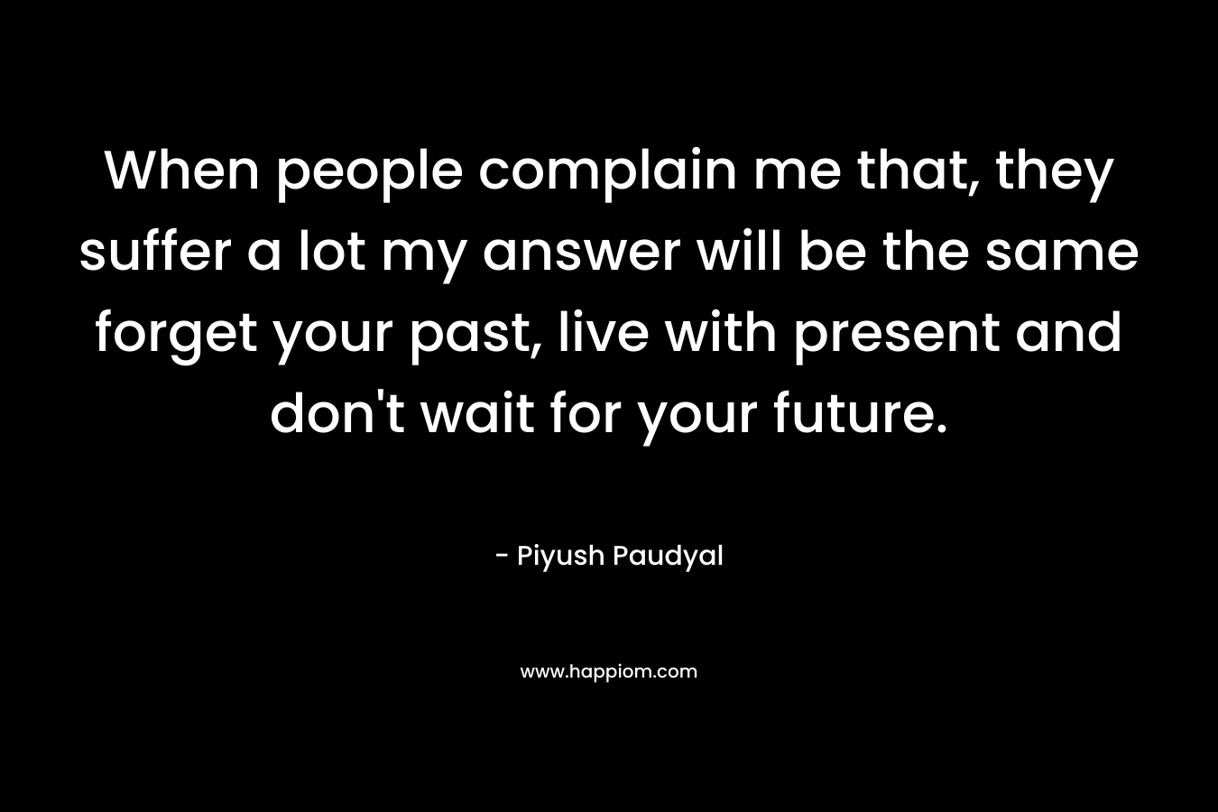 When people complain me that, they suffer a lot my answer will be the same forget your past, live with present and don't wait for your future.