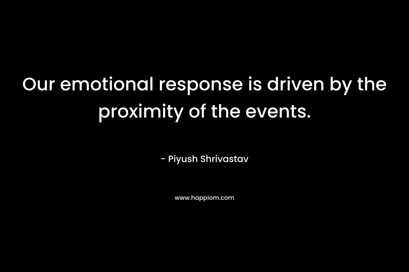 Our emotional response is driven by the proximity of the events. – Piyush Shrivastav