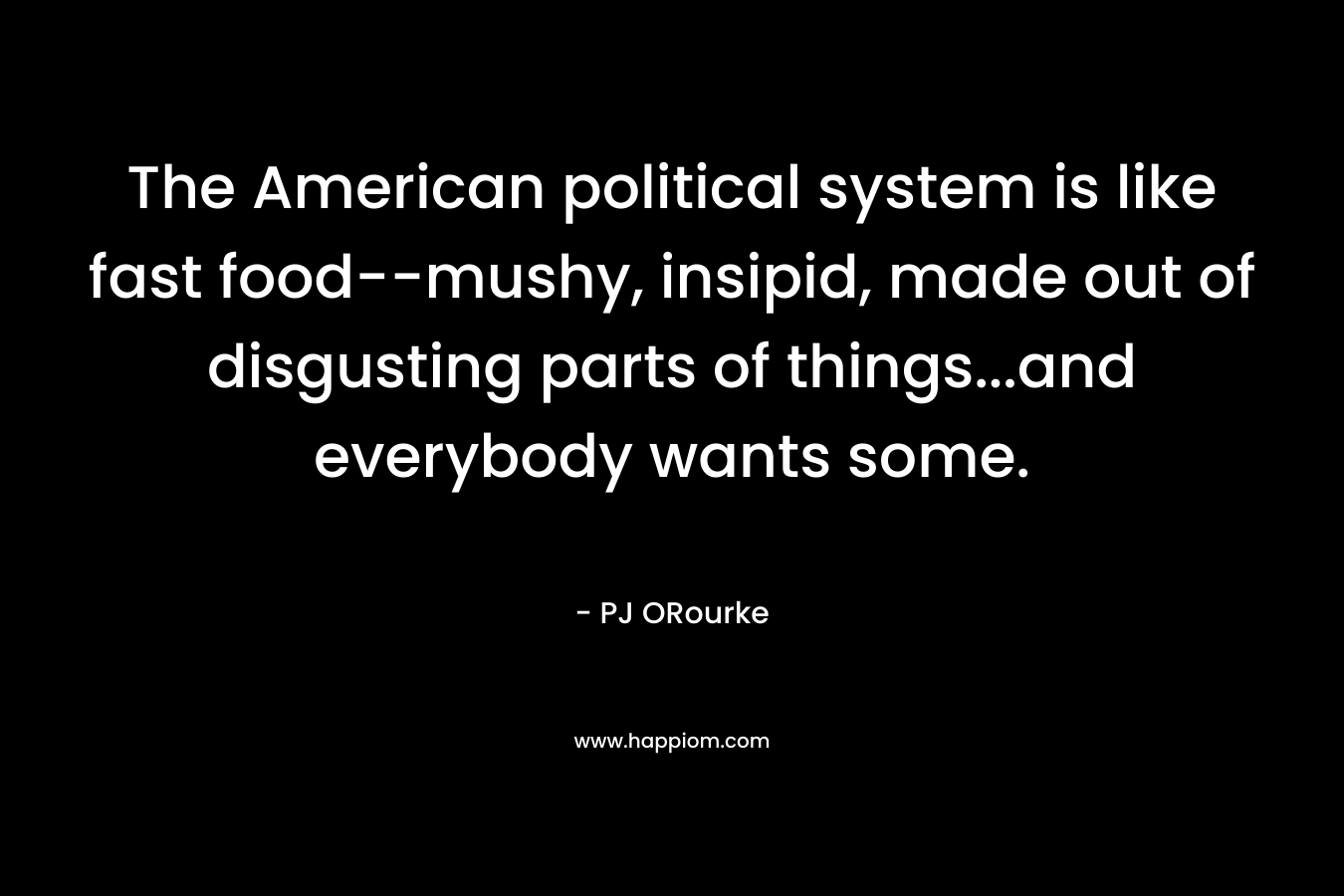 The American political system is like fast food–mushy, insipid, made out of disgusting parts of things…and everybody wants some. – PJ ORourke