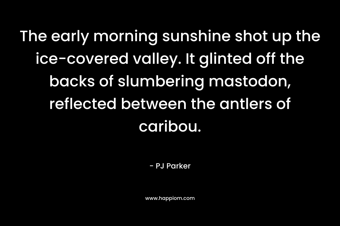 The early morning sunshine shot up the ice-covered valley. It glinted off the backs of slumbering mastodon, reflected between the antlers of caribou. – PJ Parker