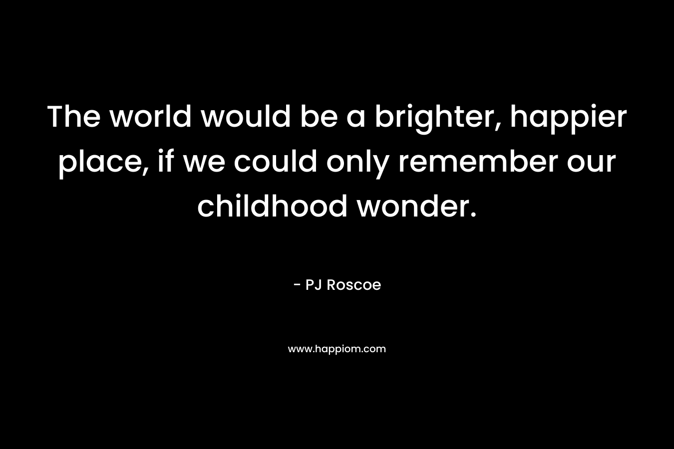 The world would be a brighter, happier place, if we could only remember our childhood wonder. – PJ Roscoe