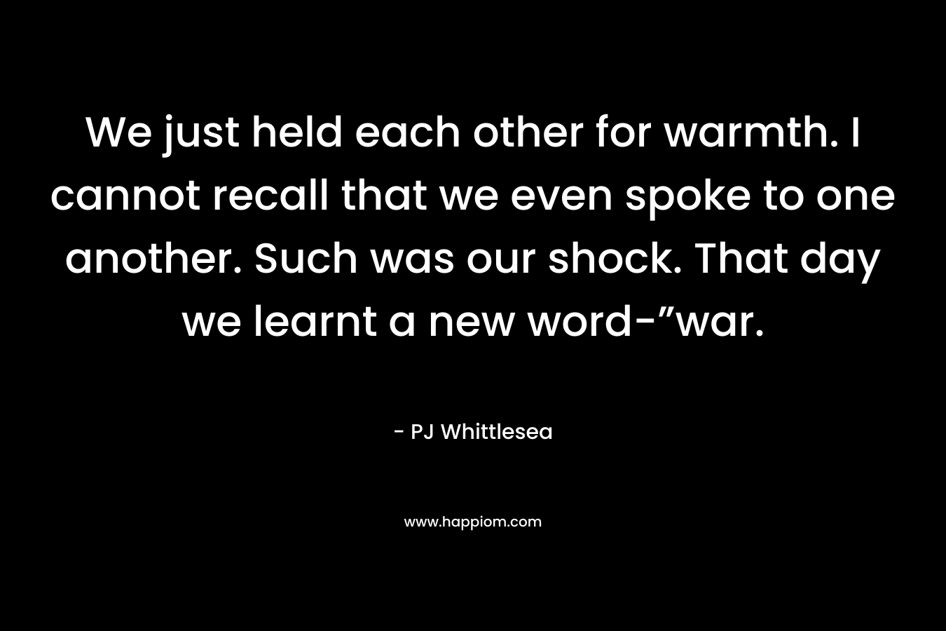 We just held each other for warmth. I cannot recall that we even spoke to one another. Such was our shock. That day we learnt a new word-”war. – PJ Whittlesea