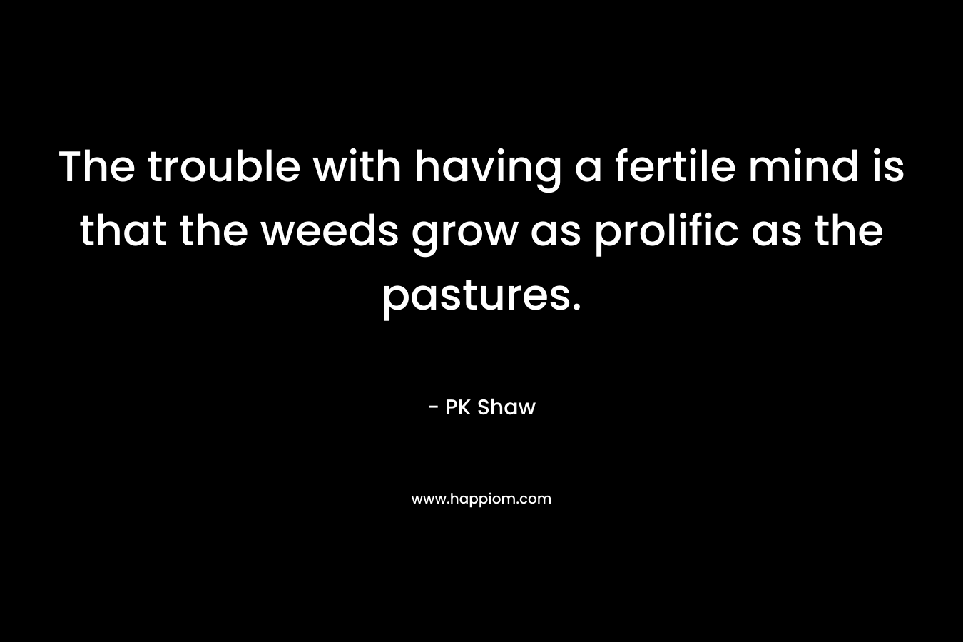 The trouble with having a fertile mind is that the weeds grow as prolific as the pastures. – PK Shaw