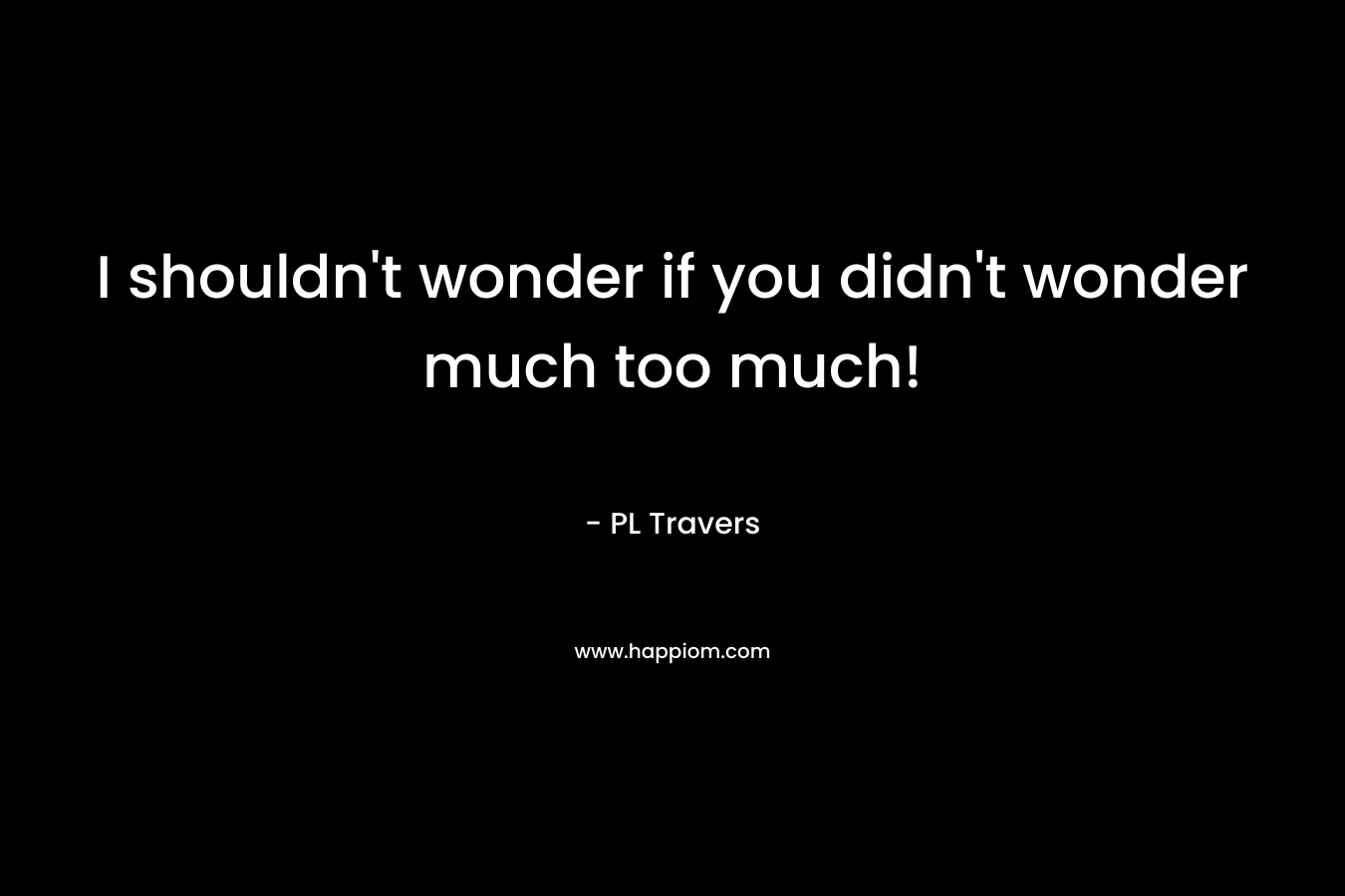 I shouldn’t wonder if you didn’t wonder much too much! – PL Travers