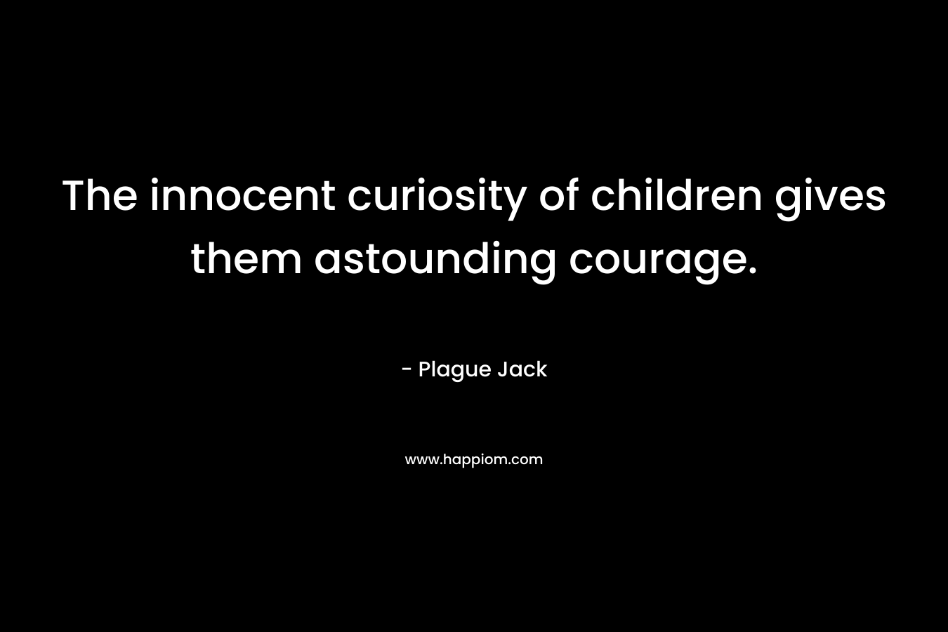 The innocent curiosity of children gives them astounding courage.