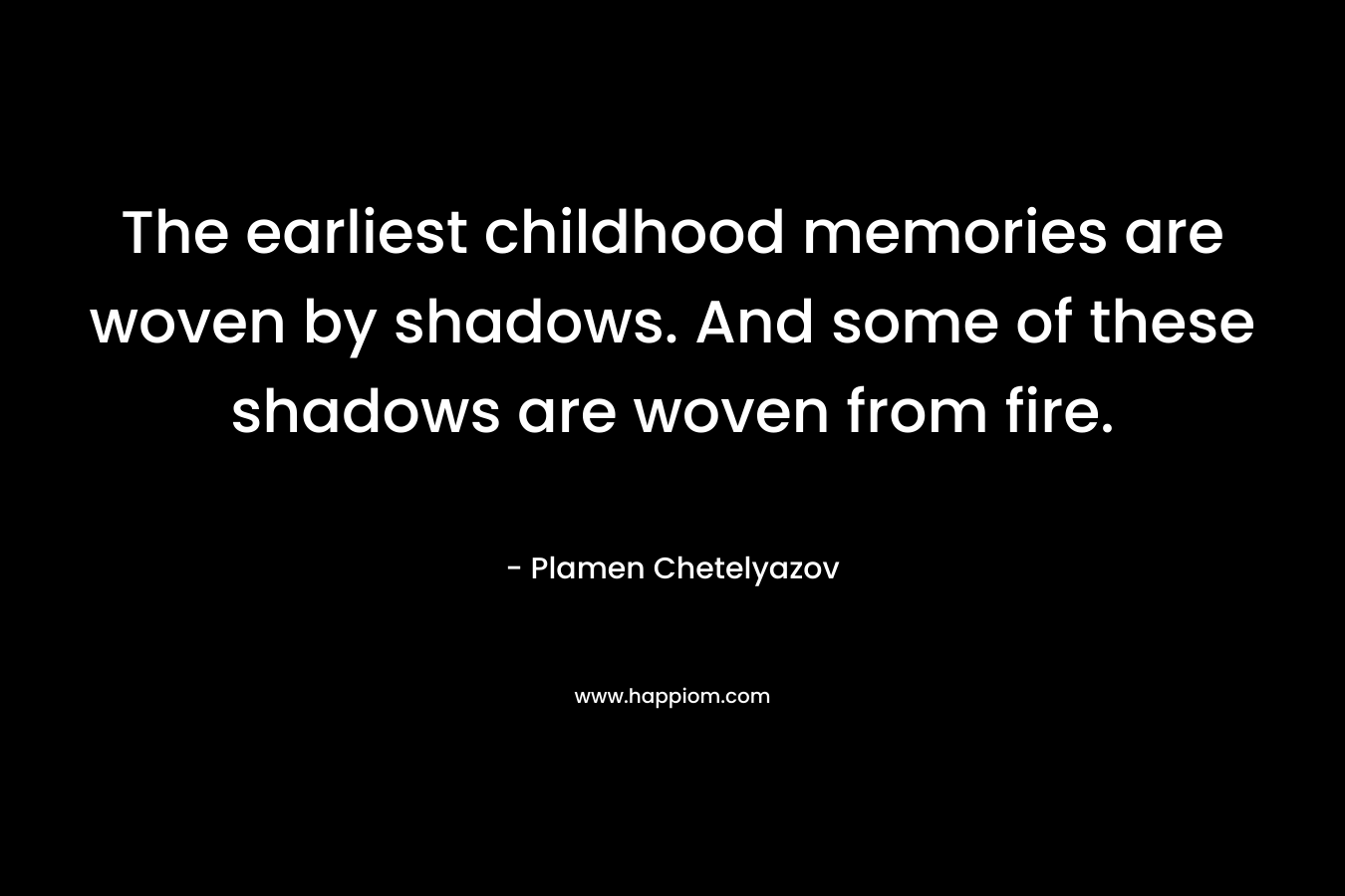 The earliest childhood memories are woven by shadows. And some of these shadows are woven from fire. – Plamen Chetelyazov
