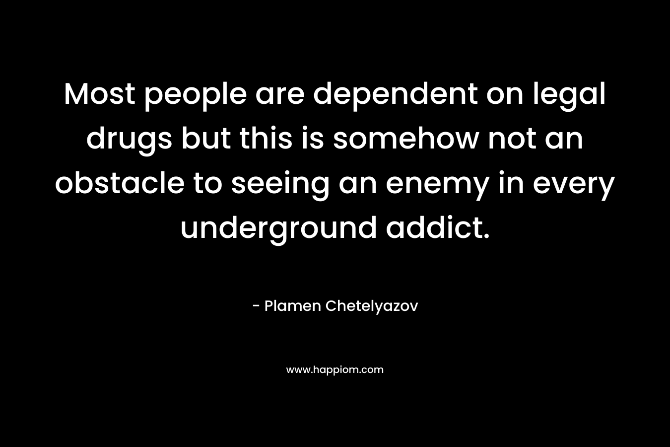 Most people are dependent on legal drugs but this is somehow not an obstacle to seeing an enemy in every underground addict. – Plamen Chetelyazov