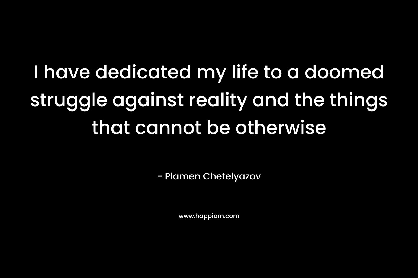 I have dedicated my life to a doomed struggle against reality and the things that cannot be otherwise – Plamen Chetelyazov
