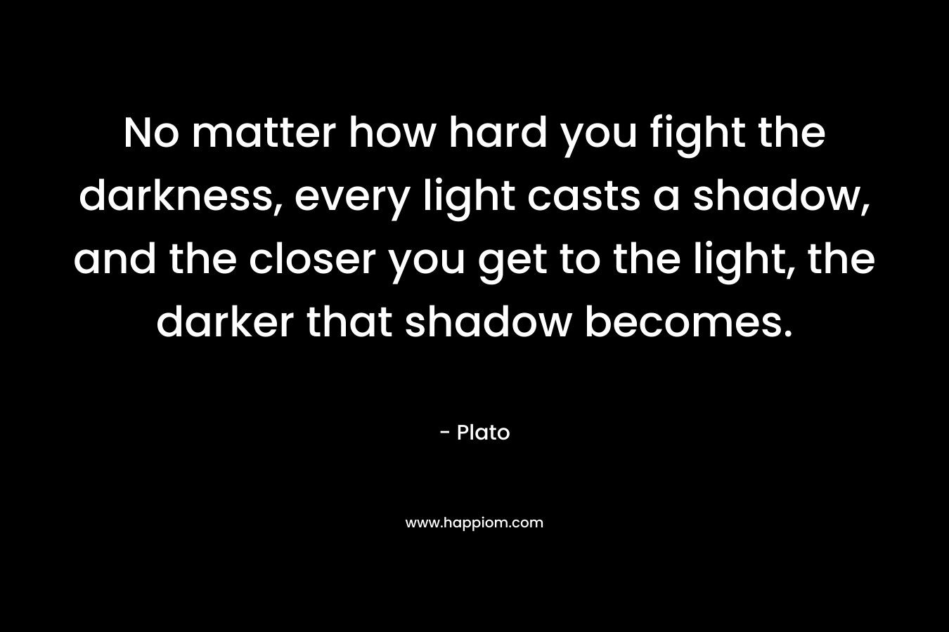 No matter how hard you fight the darkness, every light casts a shadow, and the closer you get to the light, the darker that shadow becomes. – Plato