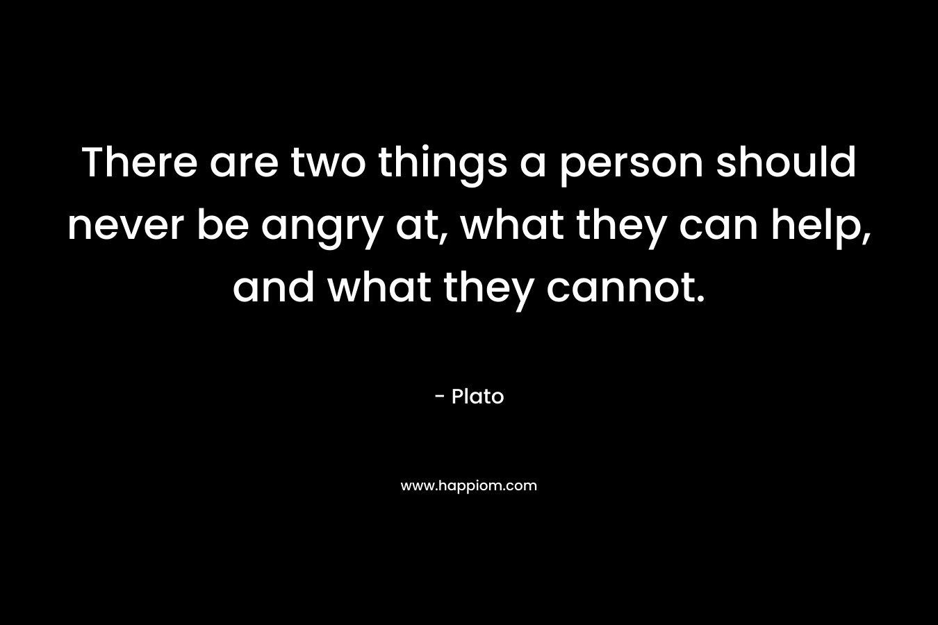 There are two things a person should never be angry at, what they can help, and what they cannot. – Plato