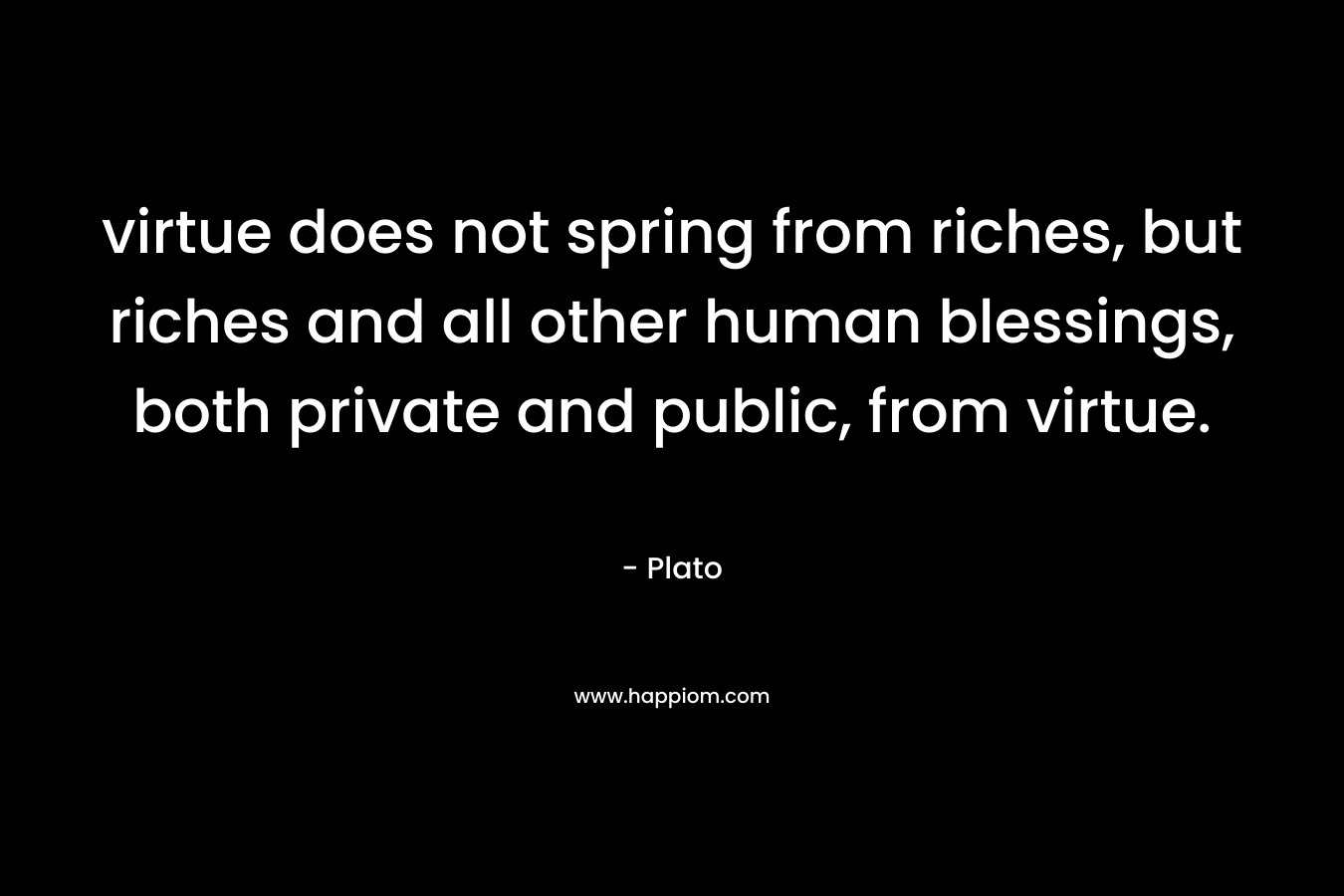 virtue does not spring from riches, but riches and all other human blessings, both private and public, from virtue. – Plato
