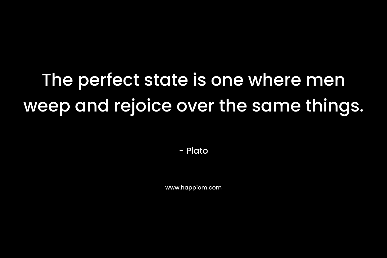 The perfect state is one where men weep and rejoice over the same things. – Plato
