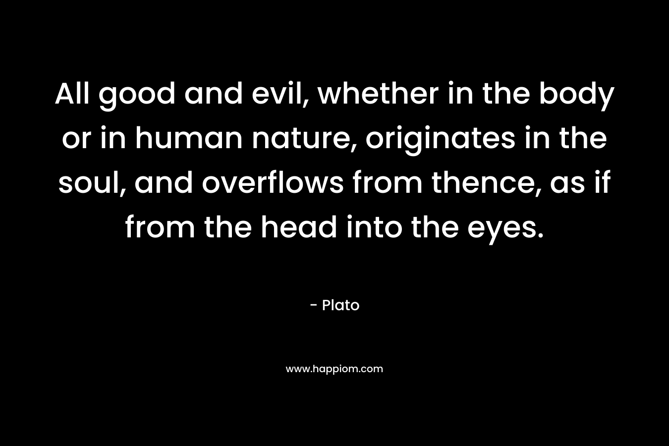 All good and evil, whether in the body or in human nature, originates in the soul, and overflows from thence, as if from the head into the eyes. – Plato