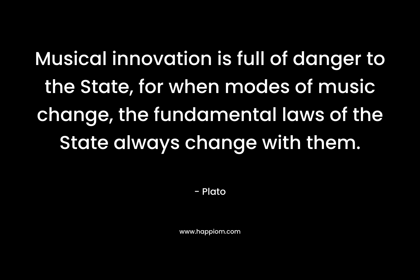 Musical innovation is full of danger to the State, for when modes of music change, the fundamental laws of the State always change with them. – Plato