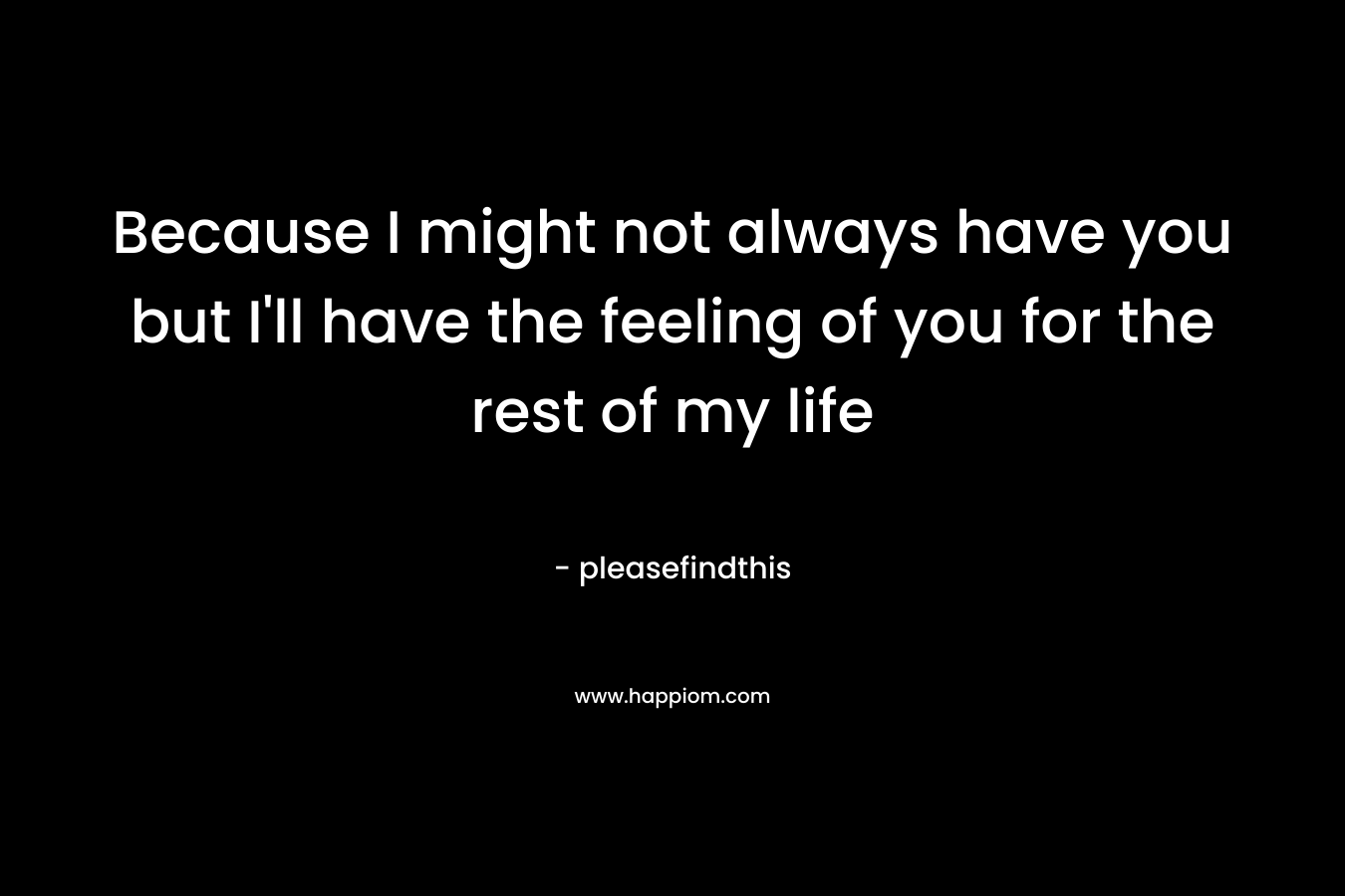 Because I might not always have you but I’ll have the feeling of you for the rest of my life – pleasefindthis