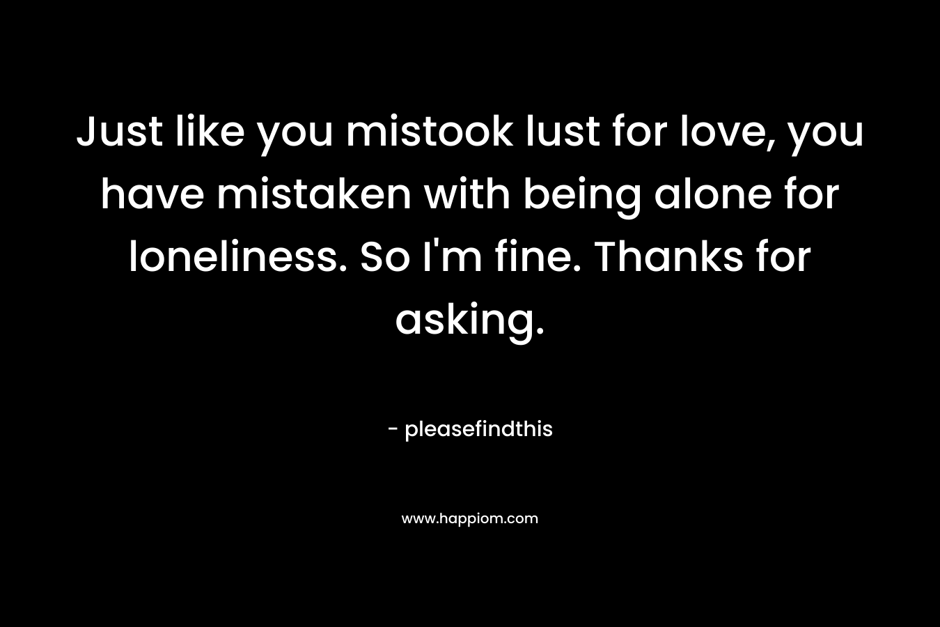 Just like you mistook lust for love, you have mistaken with being alone for loneliness. So I’m fine. Thanks for asking. – pleasefindthis