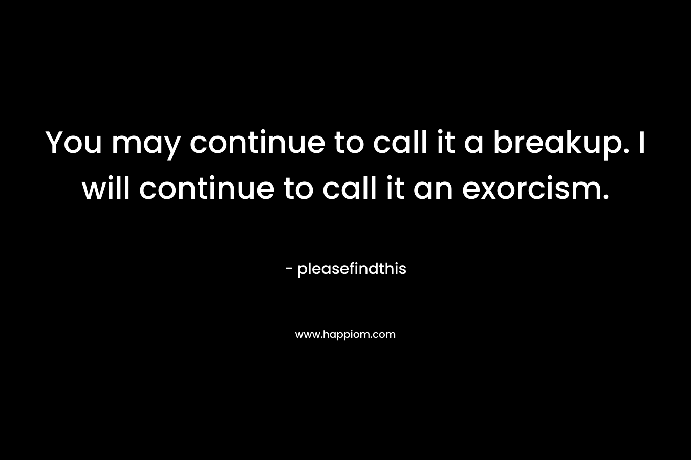 You may continue to call it a breakup. I will continue to call it an exorcism. – pleasefindthis