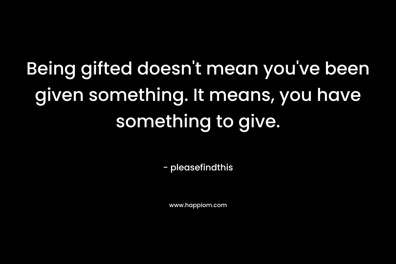 Being gifted doesn’t mean you’ve been given something. It means, you have something to give. – pleasefindthis