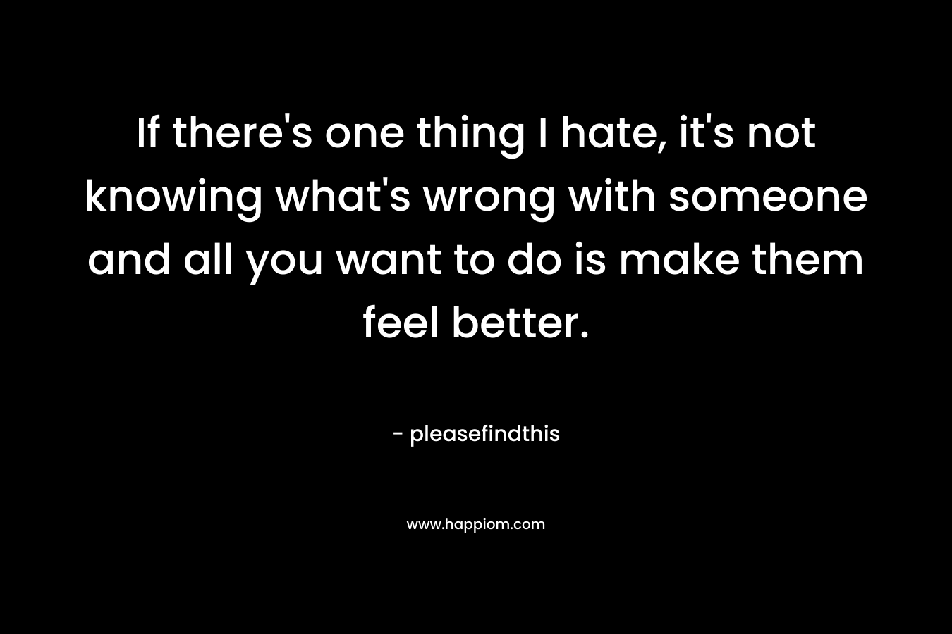 If there’s one thing I hate, it’s not knowing what’s wrong with someone and all you want to do is make them feel better. – pleasefindthis