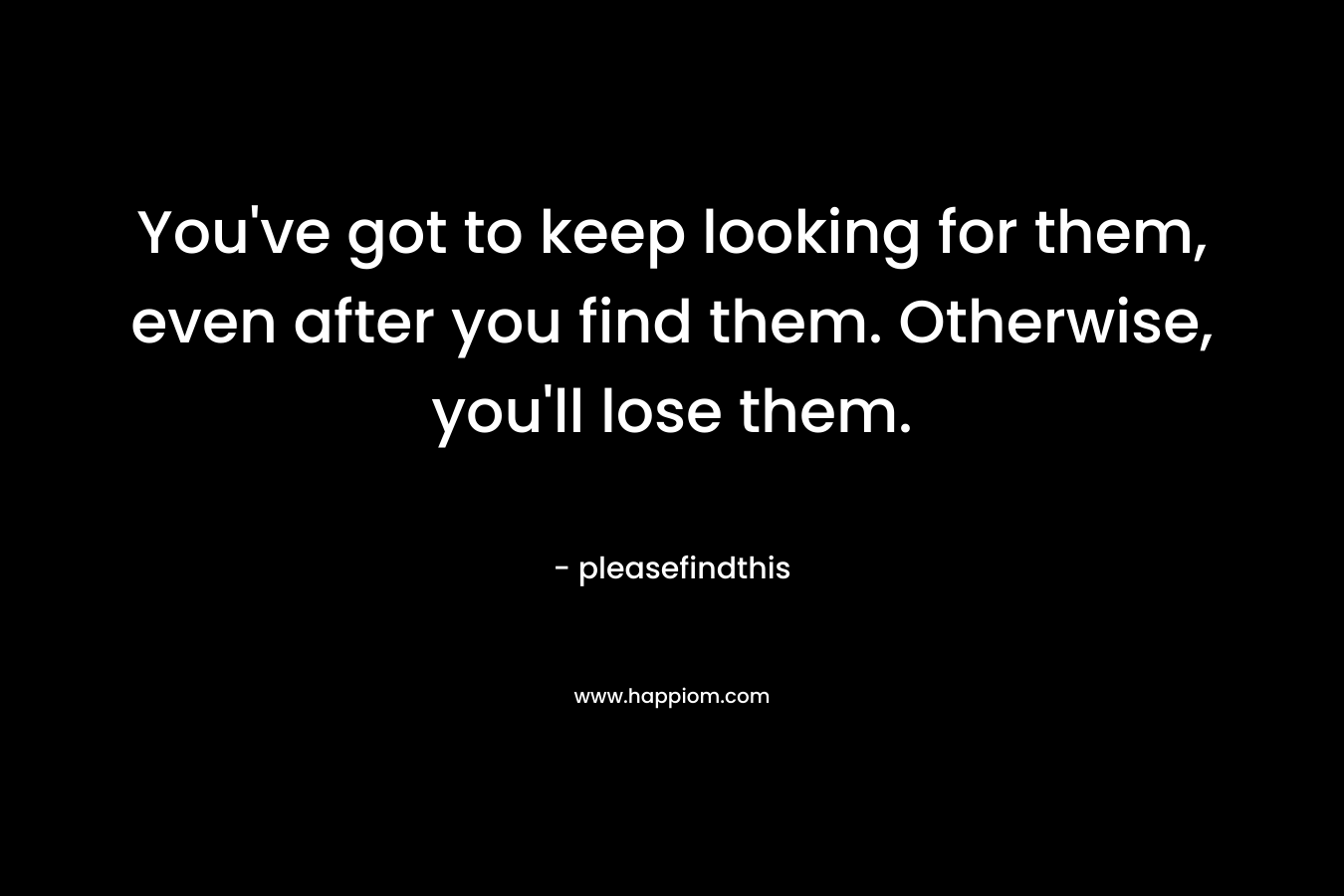 You've got to keep looking for them, even after you find them. Otherwise, you'll lose them.