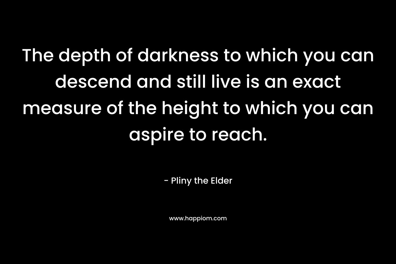 The depth of darkness to which you can descend and still live is an exact measure of the height to which you can aspire to reach. – Pliny the Elder