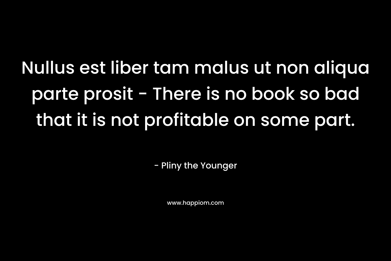 Nullus est liber tam malus ut non aliqua parte prosit – There is no book so bad that it is not profitable on some part. – Pliny the Younger