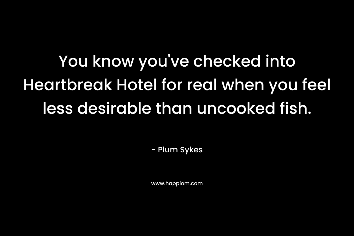 You know you’ve checked into Heartbreak Hotel for real when you feel less desirable than uncooked fish. – Plum Sykes