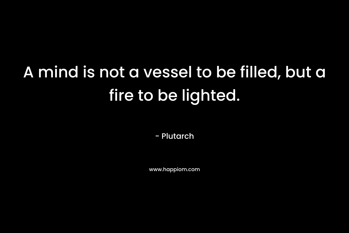 A mind is not a vessel to be filled, but a fire to be lighted. – Plutarch